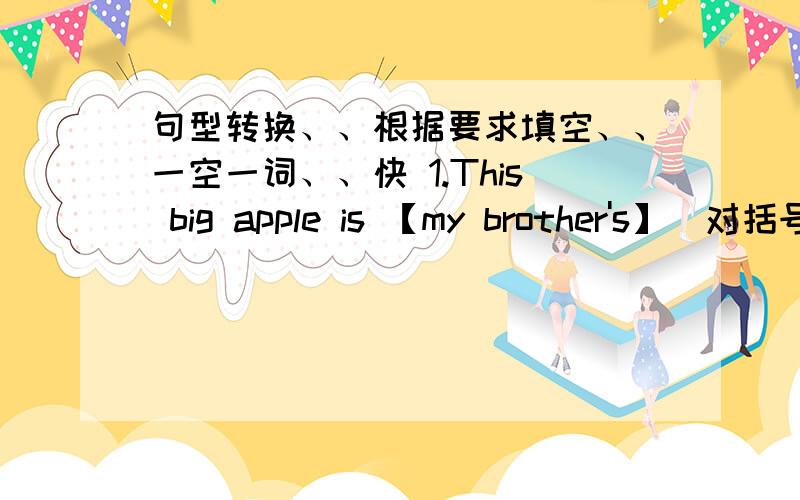 句型转换、、根据要求填空、、一空一词、、快 1.This big apple is 【my brother's】（对括号部分提问）（ ）is this big apple?2.This is my coat.(改为同义句）This coat is（ ）3.Whose are these caps?（改为同义