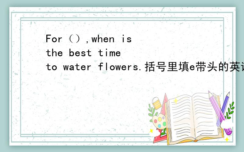 For（）,when is the best time to water flowers.括号里填e带头的英语单词.顺便解释下这句话的意思