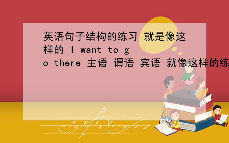 英语句子结构的练习 就是像这样的 I want to go there 主语 谓语 宾语 就像这样的练习