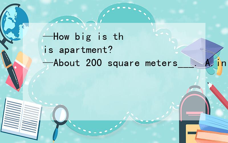 —How big is this apartment? —About 200 square meters___. A.in size B.with size C.in sizesD.with sizes  ——Can you tell me his ___times?——Ok. He'll arrive____the airport at 8;00pm.A.arrive;at    B.arrive;in     C.arrival;at      D.arrival;i