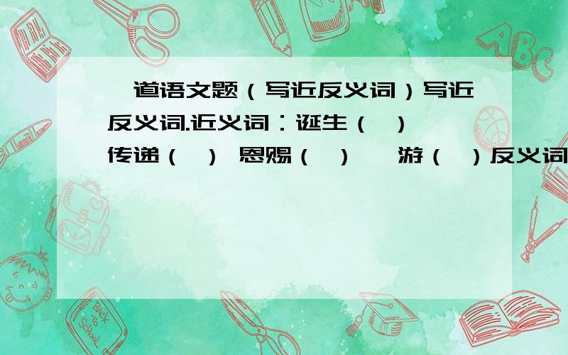 一道语文题（写近反义词）写近反义词.近义词：诞生（ ） 传递（ ） 恩赐（ ） 遨游（ ）反义词：贡献（ ） 发达（ ）