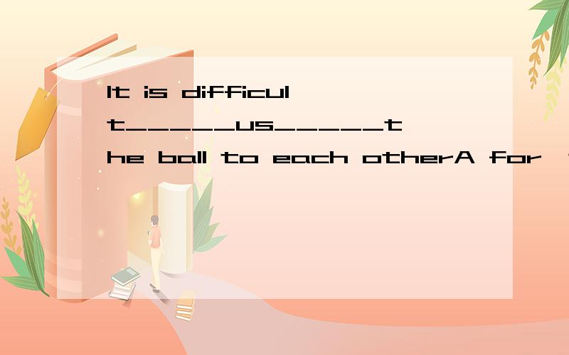 It is difficult_____us_____the ball to each otherA for,to keep pass B for,to keep passing C of ,to keep passing D of,keeping to pass