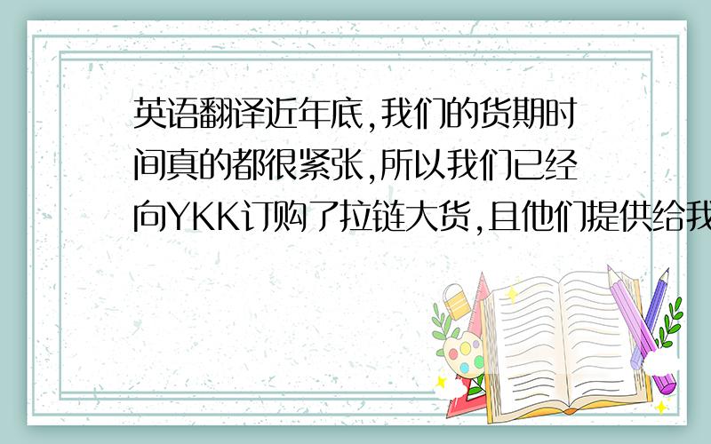 英语翻译近年底,我们的货期时间真的都很紧张,所以我们已经向YKK订购了拉链大货,且他们提供给我们的颜色样是YKK常规在做的颜色.我们用的是隐形拉链,所以拉链的码带是不外露的,将不会影