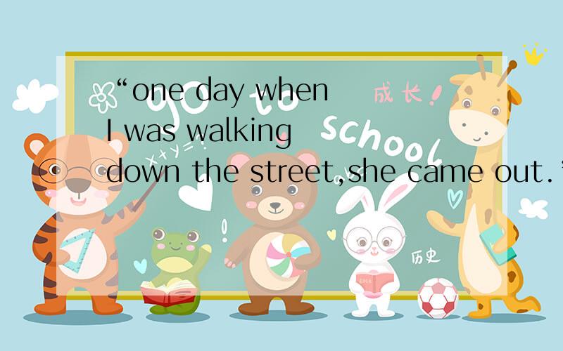 “one day when I was walking down the street,she came out.”中when引导的是定语从句吗还是状语从句?前面是翻译成“一天,当我沿着街道行走时……”还是“我沿着街道行走的那一天”?