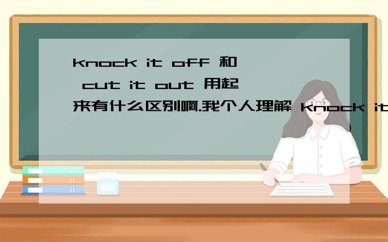 knock it off 和 cut it out 用起来有什么区别啊.我个人理解 knock it off 是让对方 别闹了 老实呆会儿 消停会（北京话呵呵）。cut it out 是让对方 别说了 住嘴的意思