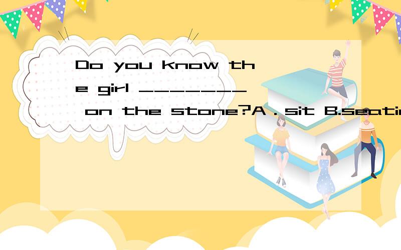 Do you know the girl _______ on the stone?A．sit B.seating C.seated D.sat