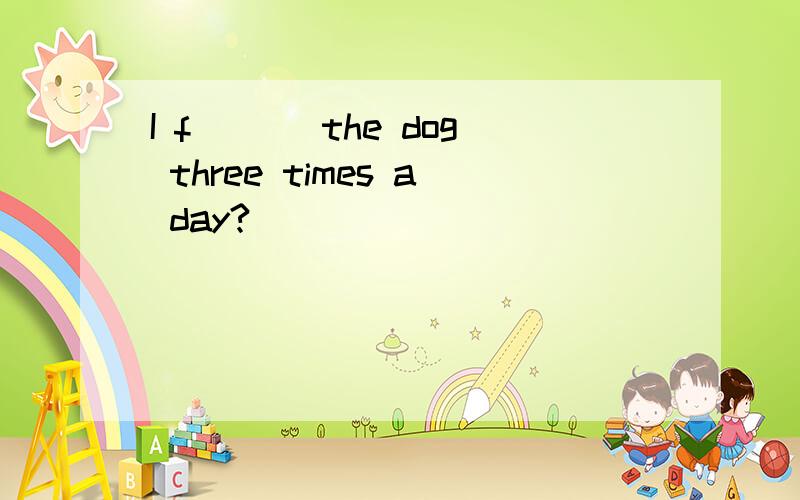 I f ___the dog three times a day?