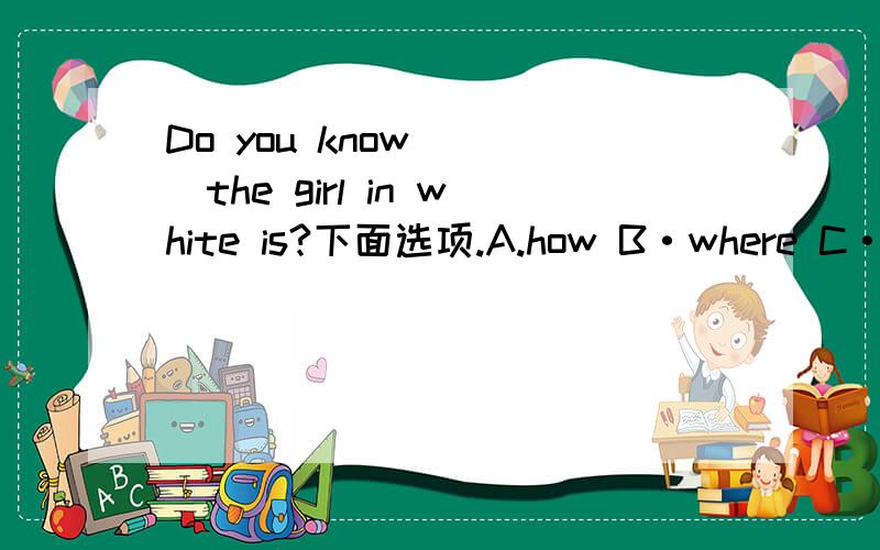 Do you know ( )the girl in white is?下面选项.A.how B·where C·what D·which你们说的竟然不一样······专业一点好不好？看来是what了，