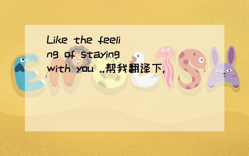 Like the feeling of staying with you ..帮我翻译下,