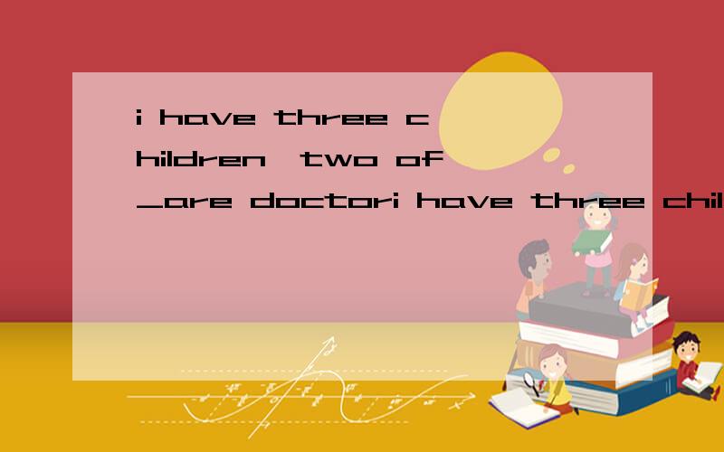 i have three children,two of_are doctori have three children,and two of_are doctors.