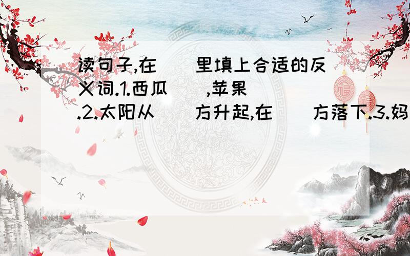 读句子,在()里填上合适的反义词.1.西瓜(),苹果().2.太阳从()方升起,在()方落下.3.妈妈是()的,爸爸是()的.4.他能()树,可是却()不来.