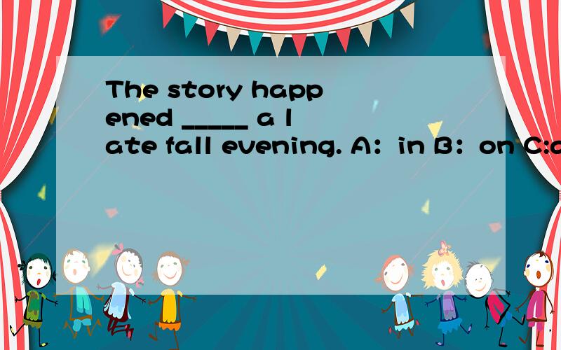 The story happened _____ a late fall evening. A：in B：on C:at D:for.选哪个?并要句子翻译急!讲明白一些,为什么选那个选项,谢谢!