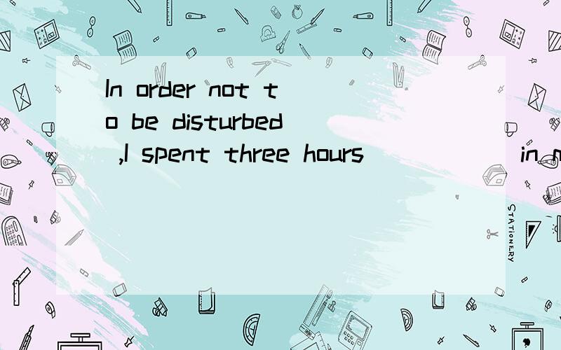 In order not to be disturbed ,I spent three hours _____ in my study .A.locked B.being locked.为什么不选B呢?