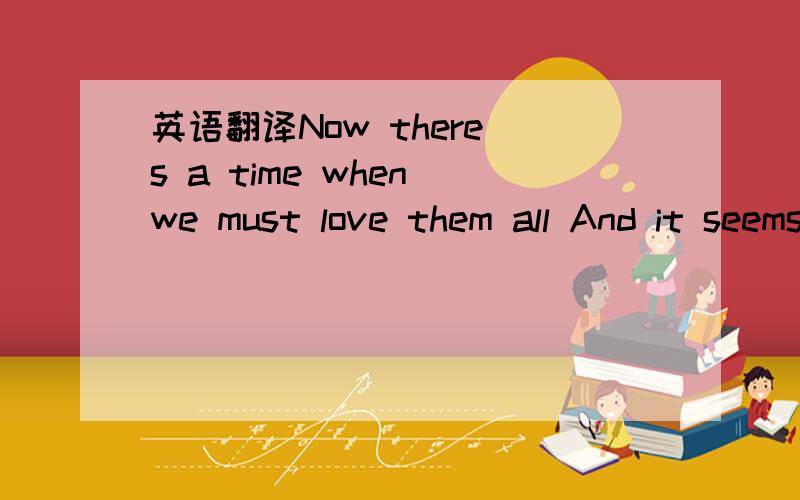 英语翻译Now there s a time when we must love them all And it seems that life it don t make love at all But if you d be there and I ll love you more and more It seems in life I didn t do that 这一段要有翻译