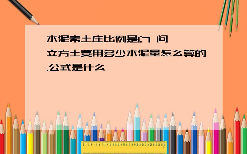 水泥素土庄比例是1:7 问一立方土要用多少水泥量怎么算的.公式是什么