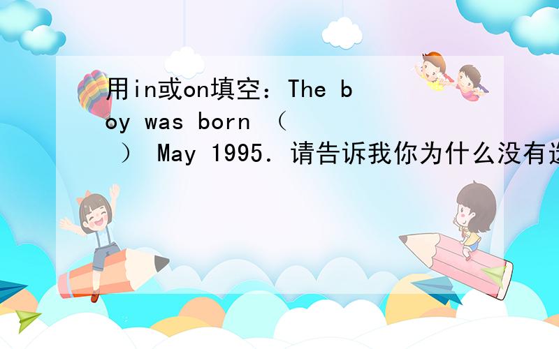 用in或on填空：The boy was born （  ） May 1995．请告诉我你为什么没有选择另一个答案?