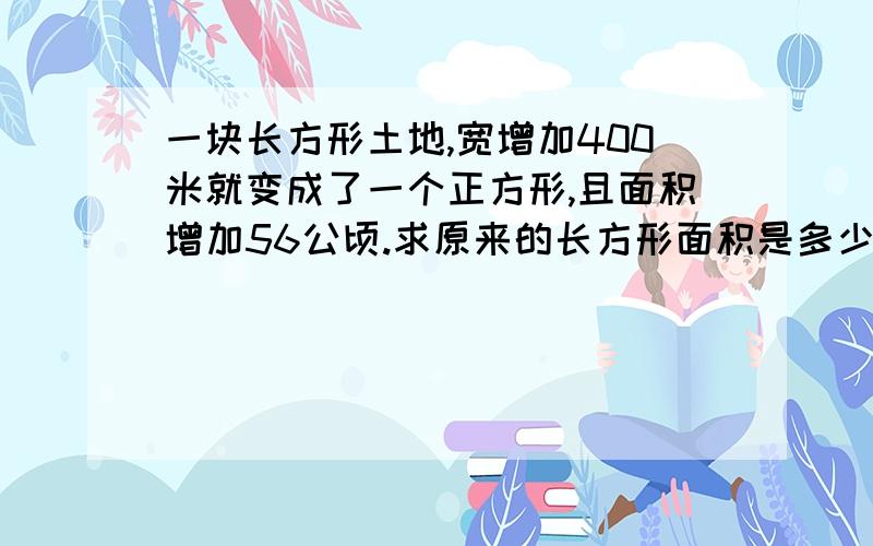 一块长方形土地,宽增加400米就变成了一个正方形,且面积增加56公顷.求原来的长方形面积是多少平方米