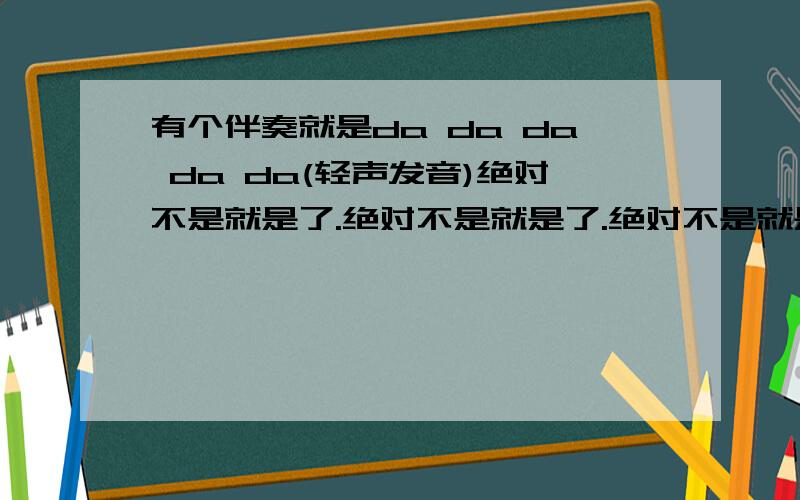 有个伴奏就是da da da da da(轻声发音)绝对不是就是了.绝对不是就是了.绝对不是就是了.都是以da da 发声的'但有的高,有的低...乐曲很好听...