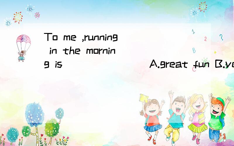 To me ,running in the morning is _______ A.great fun B.very funny .到底应该选那个答案?