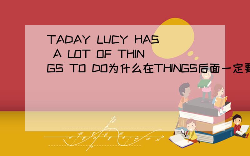 TADAY LUCY HAS A LOT OF THINGS TO DO为什么在THINGS后面一定要用to do呢?DOING行不行 doES呢?或者直接用DO