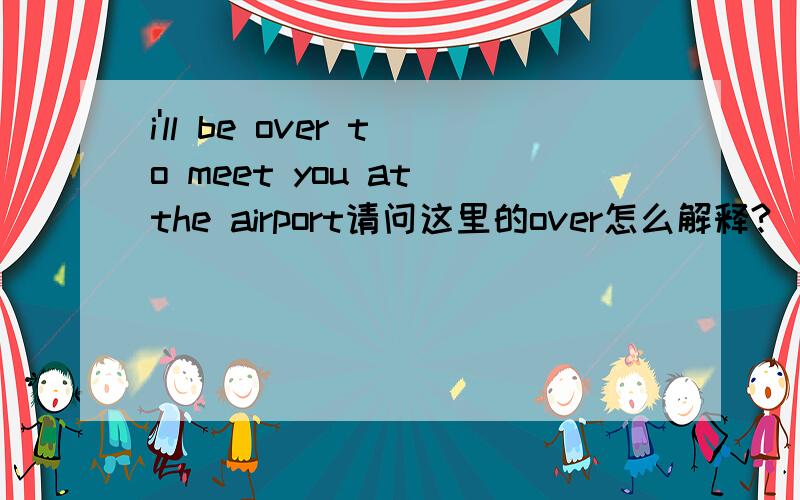 i'll be over to meet you at the airport请问这里的over怎么解释?