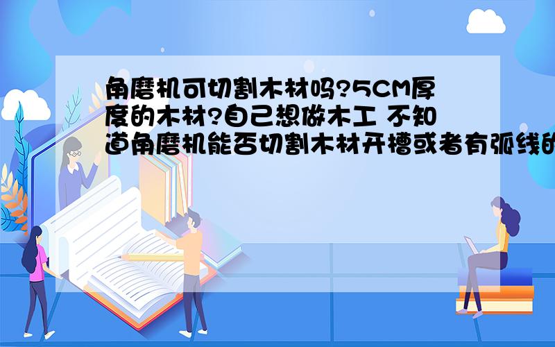 角磨机可切割木材吗?5CM厚度的木材?自己想做木工 不知道角磨机能否切割木材开槽或者有弧线的制作谢谢