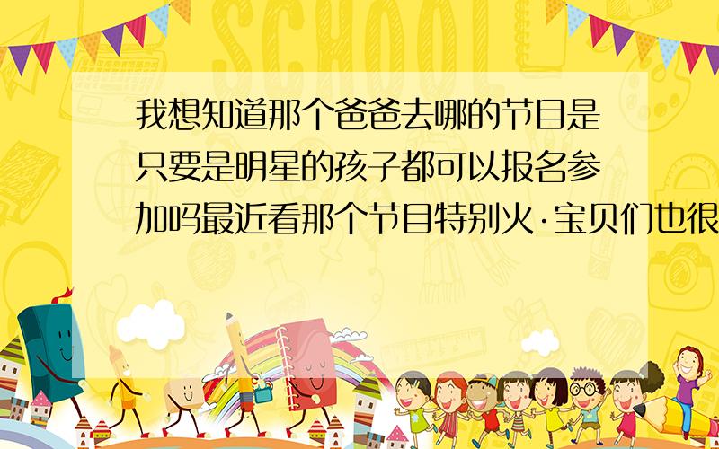 我想知道那个爸爸去哪的节目是只要是明星的孩子都可以报名参加吗最近看那个节目特别火·宝贝们也很可爱··父爱是伟大的啊··我想让王宝强参加啊··听说他家宝宝超可爱··他也很朴实