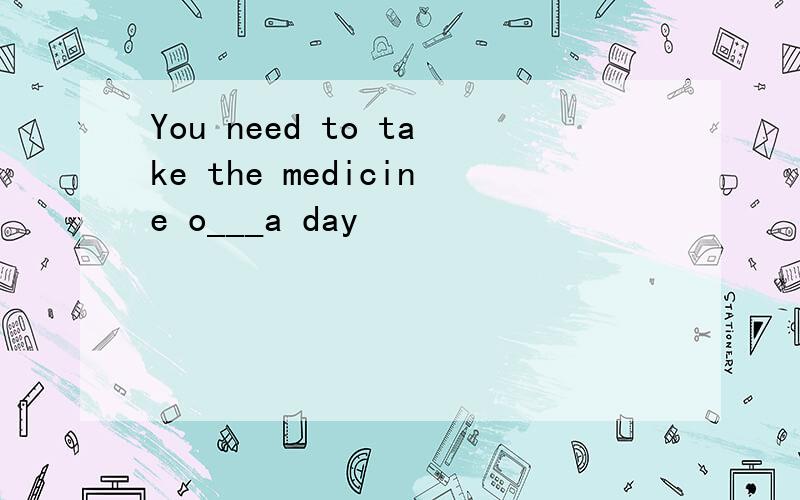 You need to take the medicine o___a day