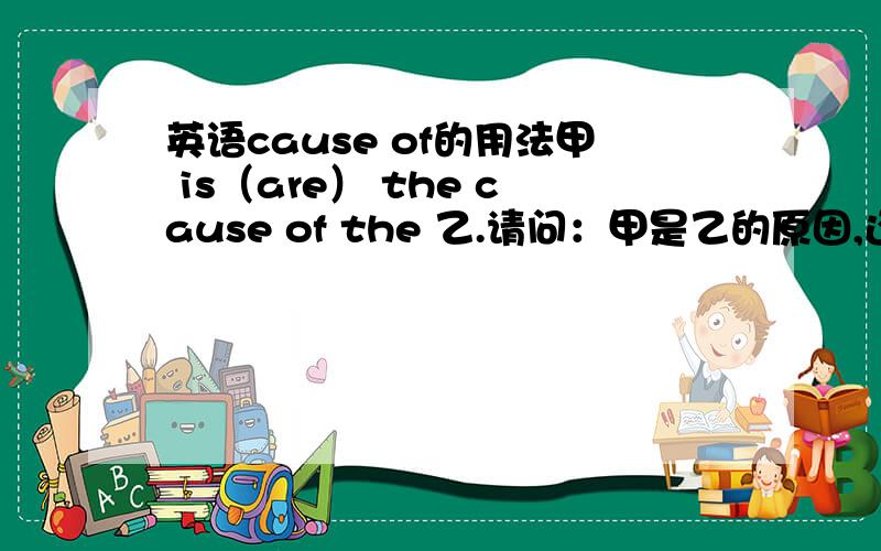 英语cause of的用法甲 is（are） the cause of the 乙.请问：甲是乙的原因,还是乙是甲的原因请说明理由,