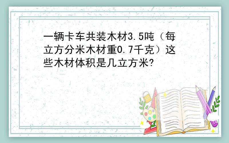 一辆卡车共装木材3.5吨（每立方分米木材重0.7千克）这些木材体积是几立方米?