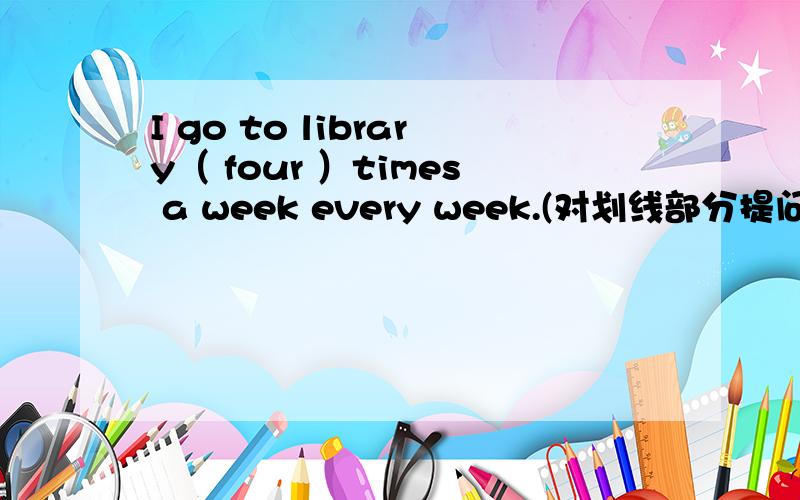 I go to library（ four ）times a week every week.(对划线部分提问）（ ） （ ）（ ） （ ）you go to the lidrary every week?