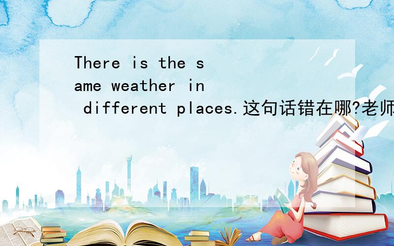 There is the same weather in different places.这句话错在哪?老师要我改成,The weather is the same in different.问一下为什么要这么改,上面的那句哪里错?