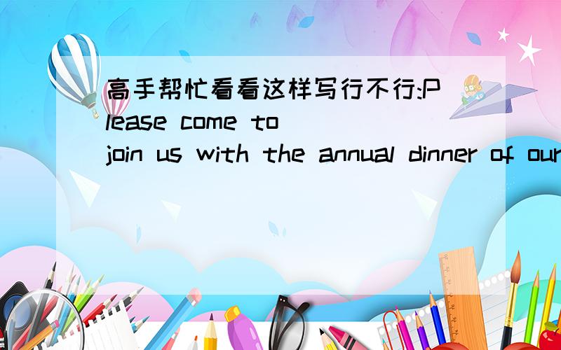 高手帮忙看看这样写行不行:Please come to join us with the annual dinner of our company...是一则通知公司同事吃年饭的函:Dear all,Please come to join us with the annual dinner of our company in the evening of February 3rd.It's i