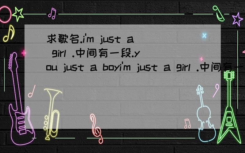 求歌名.i'm just a girl .中间有一段.you just a boyi'm just a girl .中间有一段.you just a boy 女声.不是艾薇儿那个 也不是just a girl1 楼 2 楼 3楼 都不是i'm just a girl .中间还有3句的样子.you just a boy