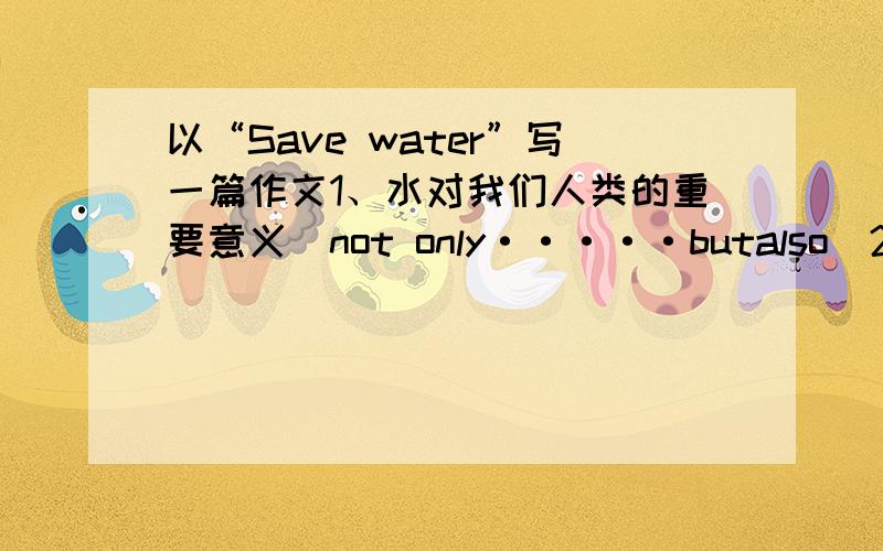 以“Save water”写一篇作文1、水对我们人类的重要意义（not only·····butalso)2、水资源使用上存在的问题（be short of ,not rich enough,water pollution,waste）3号召大家节约用水（save ,use）