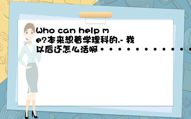 Who can help me?本来想着学理科的.- 我以后还怎么活啊···························怎么办啊怎么办 求高手支招··············································