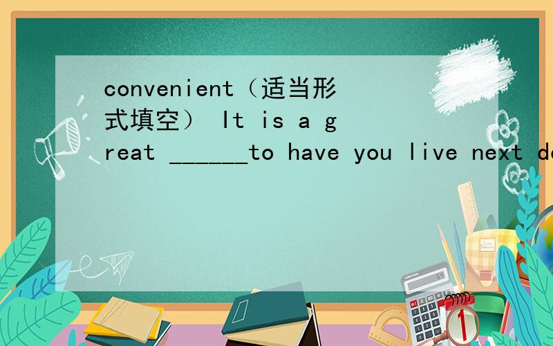 convenient（适当形式填空） It is a great ______to have you live next door to us.