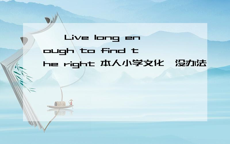 ∨、Live long enough to find the right 本人小学文化,没办法,``