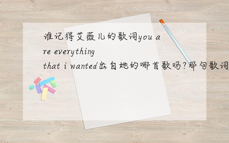 谁记得艾薇儿的歌词you are everything that i wanted出自她的哪首歌吗?那句歌词好象是you are everything everything that i wanted,but the everything everything that i lost it,大概是这个样子的了,