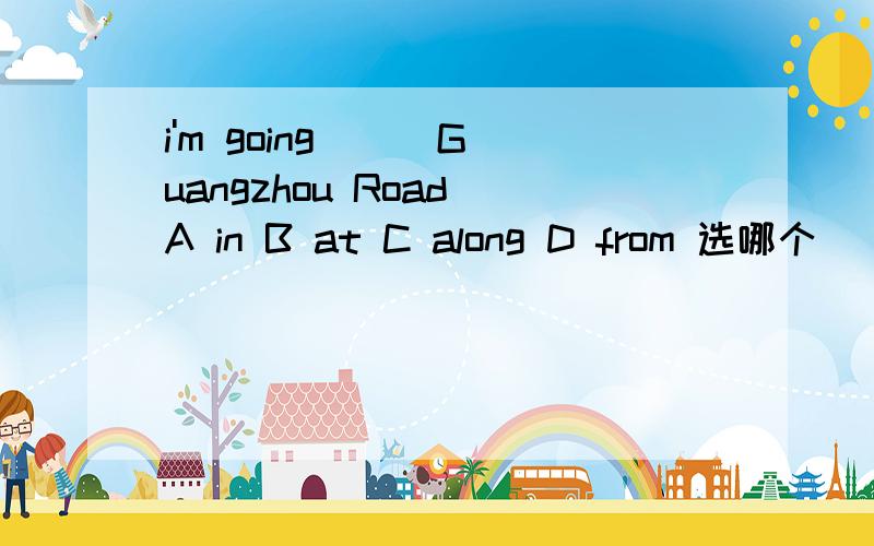i'm going () Guangzhou Road A in B at C along D from 选哪个