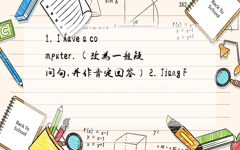 1. I have a computer. (改为一般疑问句,并作肯定回答） 2. Jiang F