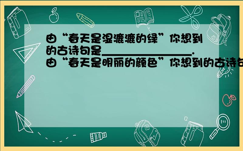 由“春天是湿漉漉的绿”你想到的古诗句是＿＿＿＿＿＿＿＿.由“春天是明丽的颜色”你想到的古诗句是＿由“春天是湿漉漉的绿”你想到的古诗句是＿＿＿＿＿＿＿＿.由“春天是明丽的