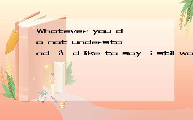 Whatever you do not understand,i\'d like to say,i still want to say?是什么