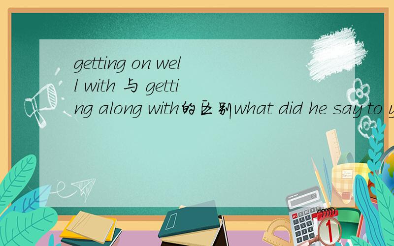 getting on well with 与 getting along with的区别what did he say to you?He asked me how i was ( ) classsmates.A.getting along to B.getting on well withC.getting along withD.going on well with为什么选C不选B