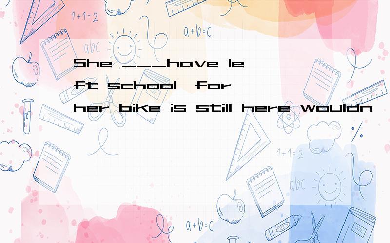 She ___have left school,for her bike is still here wouldn't, shouldn't, can't ,needn't 选哪个