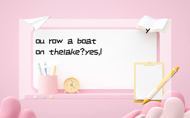____________ you row a boat on thelake?yes,I___