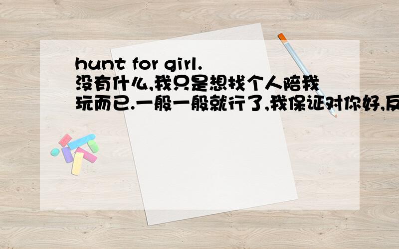 hunt for girl.没有什么,我只是想找个人陪我玩而已.一般一般就行了,我保证对你好,反正也是虚构勒,呵呵!Anticipated you discover my love!