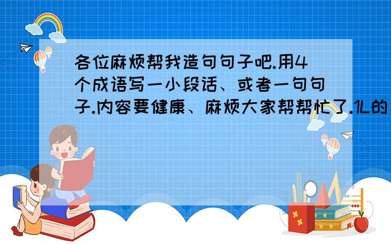 各位麻烦帮我造句句子吧.用4个成语写一小段话、或者一句句子.内容要健康、麻烦大家帮帮忙了.1L的、俺刚刚考完试、这个好像不太适合....