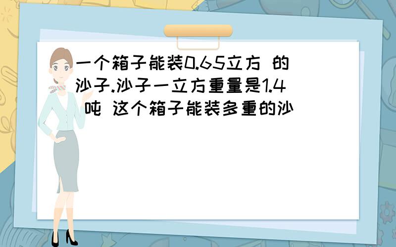 一个箱子能装0.65立方 的沙子.沙子一立方重量是1.4 吨 这个箱子能装多重的沙
