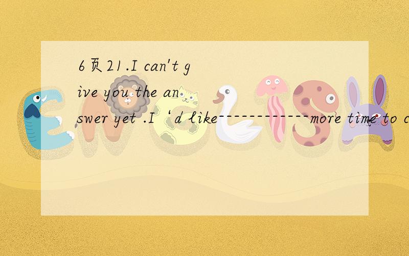 6页21.I can't give you the answer yet .I‘d like------------more time to consider my decision A.quite B.rather C.hardly 理由